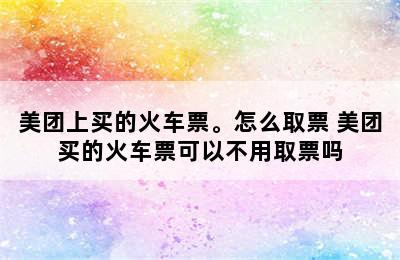 美团上买的火车票。怎么取票 美团买的火车票可以不用取票吗